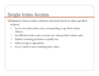 Optimizer chooses index with best selectivity based on values specified
in query.
1. Access next (first) index entry corresponding to specified column
value(s).
2. Use RID from index entry to locate row with specified column value.
3. Validate remaining predicates to qualify row.
4. Adjust average as appropriate.
5. Go to 2 until no more matching index values.
Single Index Access
 