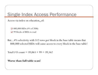 Access via index on education_cd:
800,000 RIDs (4% of 20M)
99 blocks of RIDs to read
But...4% selectivity with 512 rows per block in the base table means that
800,000 selected RIDs will cause access to every block in the base table!
Total I/O count = 39,063 + 99 = 39,162
Worse than full table scan!
Single Index Access Performance
 
