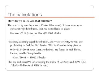 How do we calculate that number?
The selectivity on education is 4% (or 8 lac rows). If these rows were
consecutively distributed, then we would have to access
8lac rows/512 (rows per block)= 1563 blocks.
However, assuming equal distribution, and 4% selectivity, we will use
probability to find the distribution.That is, 4% selectivity gives us
0.04*512=20.48 rows (that are desired) are found in each block.
Hence, total I/O required is
8lacs /20.48 = 39062.5 bocks
Plus the additional 99 for accessing the index (8 lac Rows and 8096 RIDs
/block=99 blocks of RIDs to read)
The calculations
 