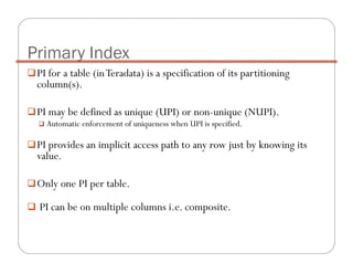 PI for a table (inTeradata) is a specification of its partitioning
column(s).
PI may be defined as unique (UPI) or non-unique (NUPI).
Automatic enforcement of uniqueness when UPI is specified.
PI provides an implicit access path to any row just by knowing its
value.
Only one PI per table.
PI can be on multiple columns i.e. composite.
Primary Index
 