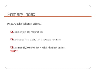 Primary index selection criteria:
Common join and retrieval key.
Distributes rows evenly across database partitions.
Less than 10,000 rows per PI value when non-unique.
WHY?
Primary Index
 