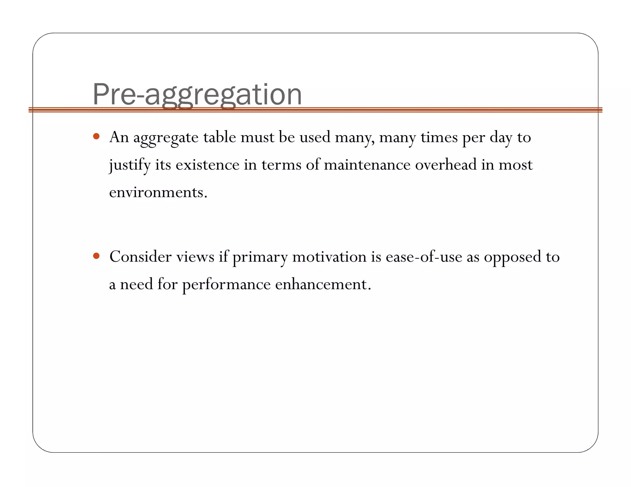 Pre-aggregation
An aggregate table must be used many, many times per day to
justify its existence in terms of maintenance overhead in most
environments.
Consider views if primary motivation is ease-of-use as opposed to
a need for performance enhancement.
 