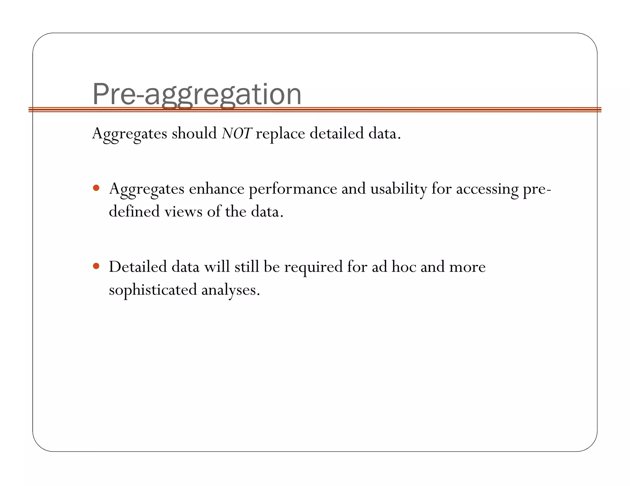 Pre-aggregation
Aggregates should NOT replace detailed data.
Aggregates enhance performance and usability for accessing pre-
defined views of the data.
Detailed data will still be required for ad hoc and more
sophisticated analyses.
 