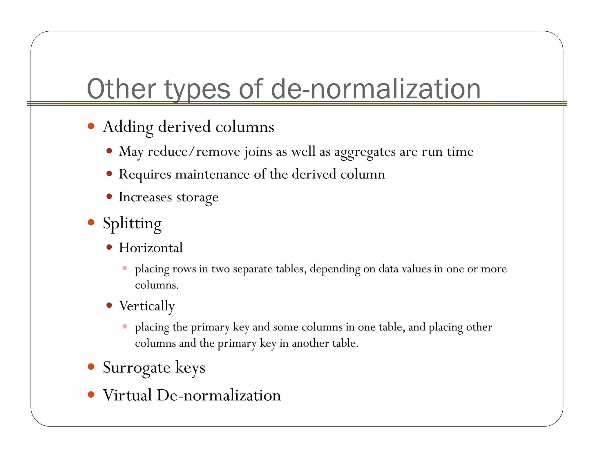Other types of de-normalization
Adding derived columns
May reduce/remove joins as well as aggregates are run time
Requires maintenance of the derived column
Increases storage
Splitting
Horizontal
placing rows in two separate tables, depending on data values in one or more
columns.
Vertically
placing the primary key and some columns in one table, and placing other
columns and the primary key in another table.
Surrogate keys
Virtual De-normalization
 