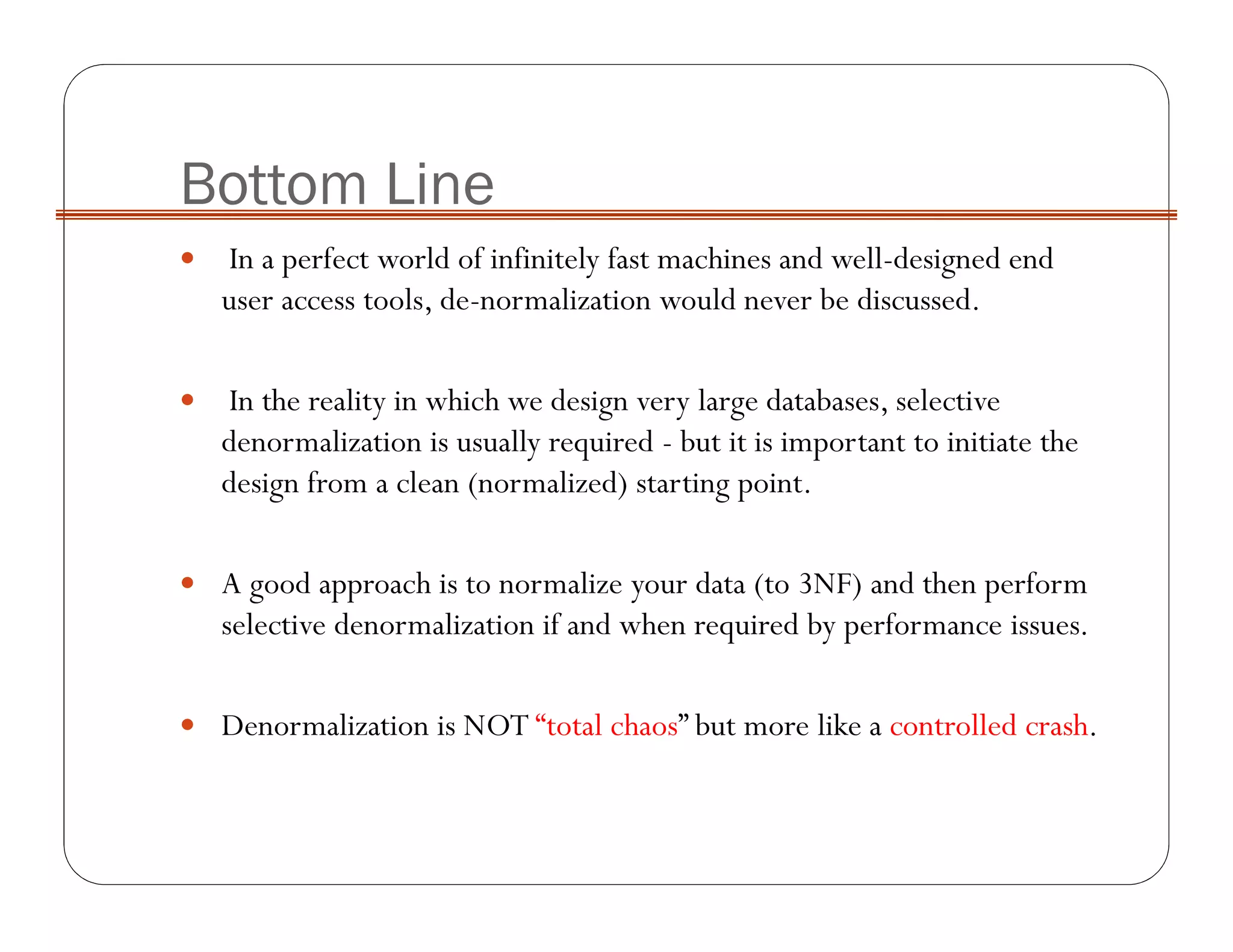 Bottom Line
In a perfect world of infinitely fast machines and well-designed end
user access tools, de-normalization would never be discussed.
In the reality in which we design very large databases, selective
denormalization is usually required - but it is important to initiate the
design from a clean (normalized) starting point.
A good approach is to normalize your data (to 3NF) and then perform
selective denormalization if and when required by performance issues.
Denormalization is NOT “total chaos” but more like a controlled crash.
 