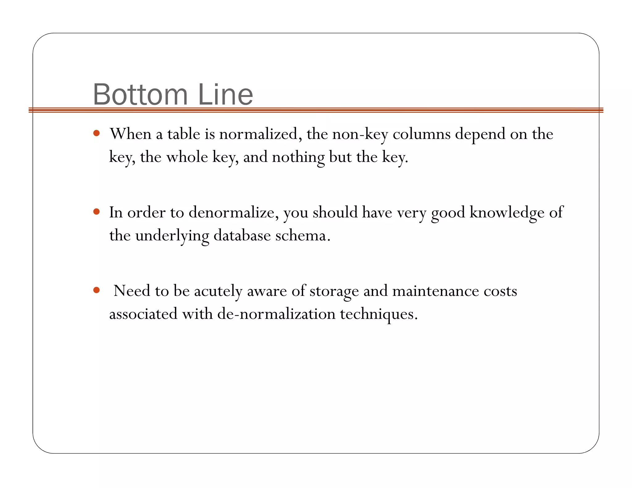 Bottom Line
When a table is normalized, the non-key columns depend on the
key, the whole key, and nothing but the key.
In order to denormalize, you should have very good knowledge of
the underlying database schema.
Need to be acutely aware of storage and maintenance costs
associated with de-normalization techniques.
 