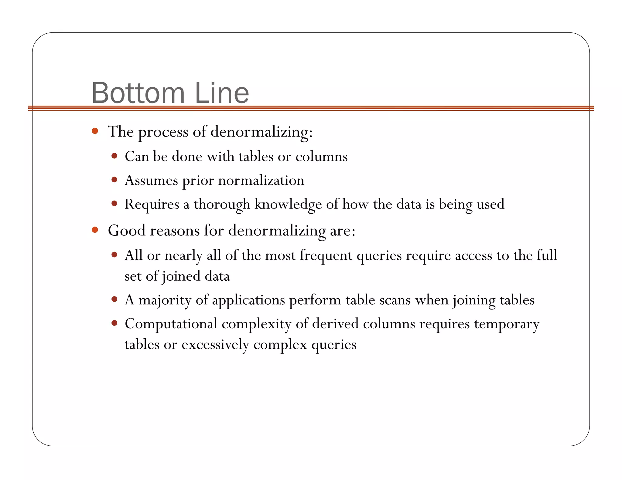 Bottom Line
The process of denormalizing:
Can be done with tables or columns
Assumes prior normalization
Requires a thorough knowledge of how the data is being used
Good reasons for denormalizing are:
All or nearly all of the most frequent queries require access to the full
set of joined data
A majority of applications perform table scans when joining tables
Computational complexity of derived columns requires temporary
tables or excessively complex queries
 
