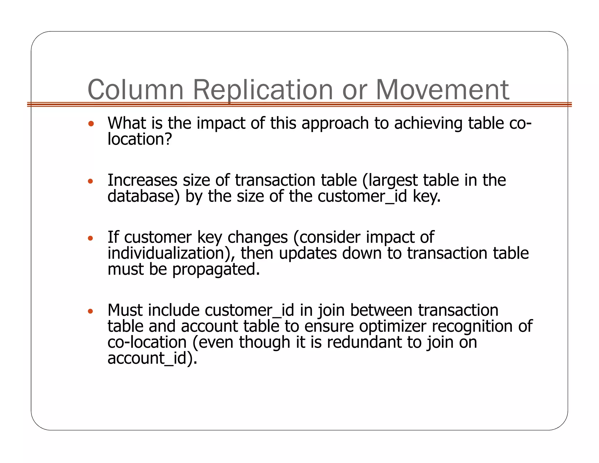 Column Replication or Movement
What is the impact of this approach to achieving table co-
location?
• Increases size of transaction table (largest table in the
database) by the size of the customer_id key.
• If customer key changes (consider impact of
individualization), then updates down to transaction table
must be propagated.
• Must include customer_id in join between transaction
table and account table to ensure optimizer recognition of
co-location (even though it is redundant to join on
account_id).
 