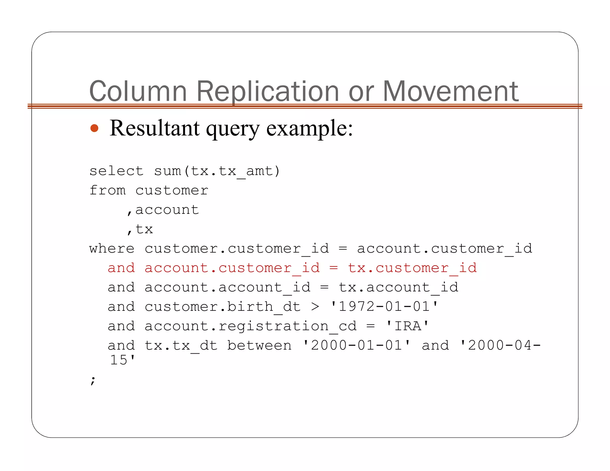 Column Replication or Movement
Resultant query example:
select sum(tx.tx_amt)
from customer
,account
,tx
where customer.customer_id = account.customer_id
and account.customer_id = tx.customer_id
and account.account_id = tx.account_id
and customer.birth_dt > '1972-01-01'
and account.registration_cd = 'IRA'
and tx.tx_dt between '2000-01-01' and '2000-04-
15'
;
 