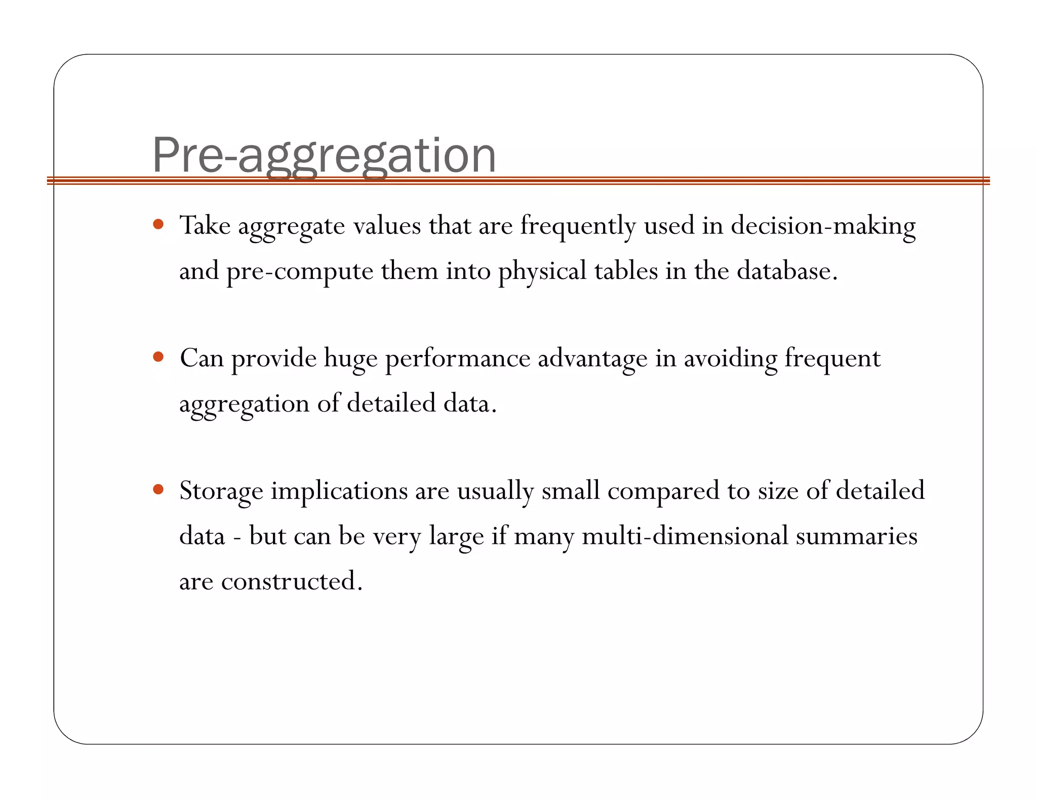 Pre-aggregation
Take aggregate values that are frequently used in decision-making
and pre-compute them into physical tables in the database.
Can provide huge performance advantage in avoiding frequent
aggregation of detailed data.
Storage implications are usually small compared to size of detailed
data - but can be very large if many multi-dimensional summaries
are constructed.
 
