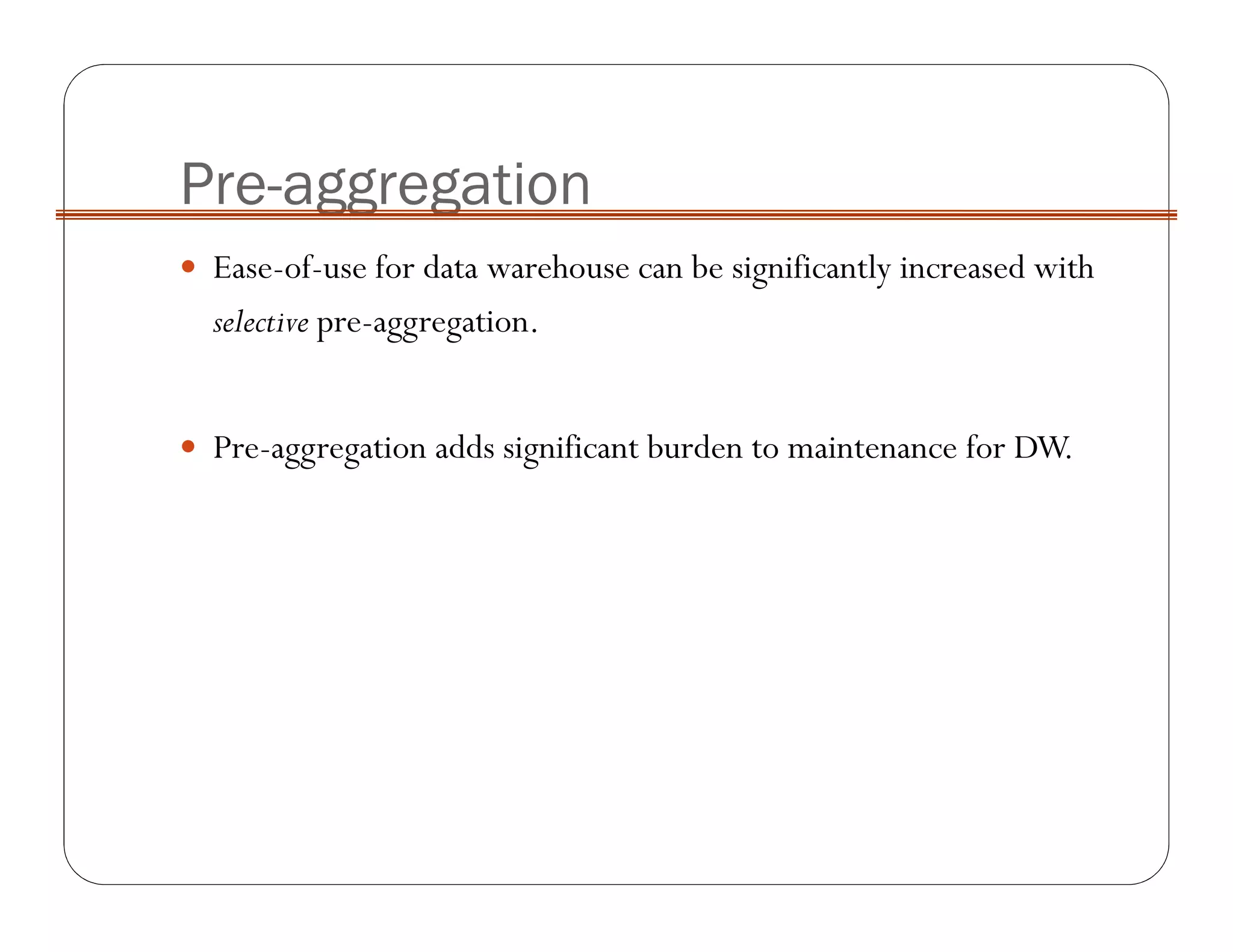 Pre-aggregation
Ease-of-use for data warehouse can be significantly increased with
selective pre-aggregation.
Pre-aggregation adds significant burden to maintenance for DW.
 