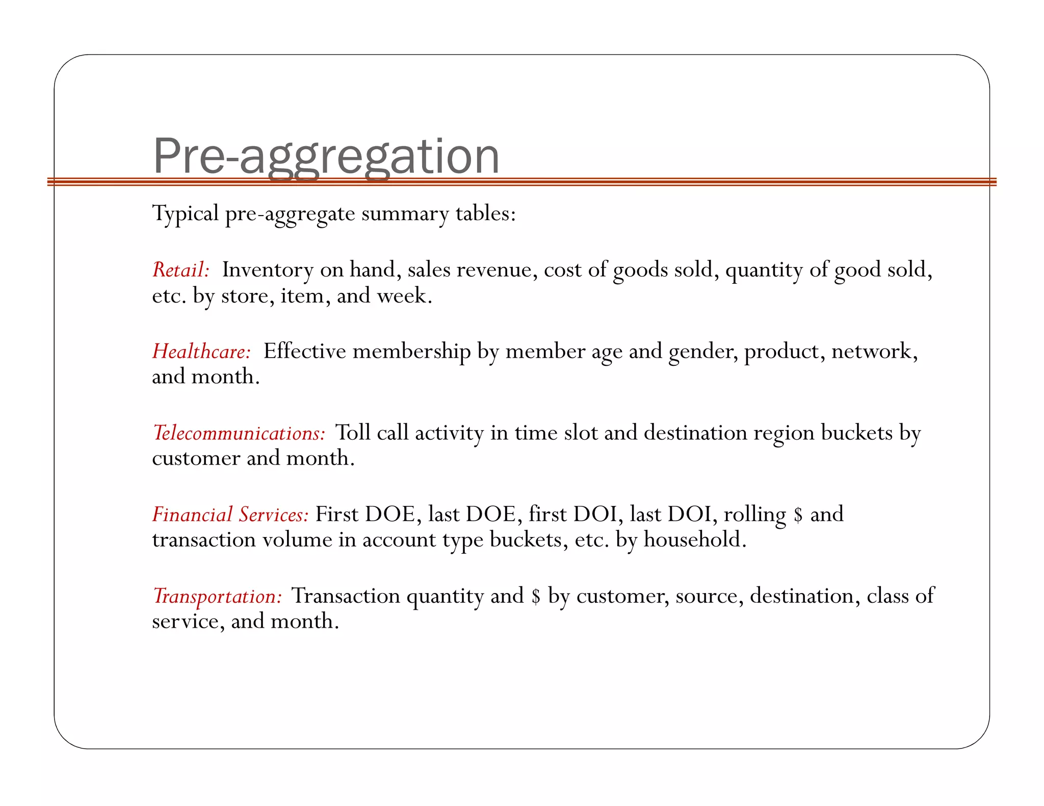 Pre-aggregation
Typical pre-aggregate summary tables:
Retail: Inventory on hand, sales revenue, cost of goods sold, quantity of good sold,
etc. by store, item, and week.
Healthcare: Effective membership by member age and gender, product, network,
and month.
Telecommunications: Toll call activity in time slot and destination region buckets by
customer and month.
Financial Services: First DOE, last DOE, first DOI, last DOI, rolling $ and
transaction volume in account type buckets, etc. by household.
Transportation: Transaction quantity and $ by customer, source, destination, class of
service, and month.
 