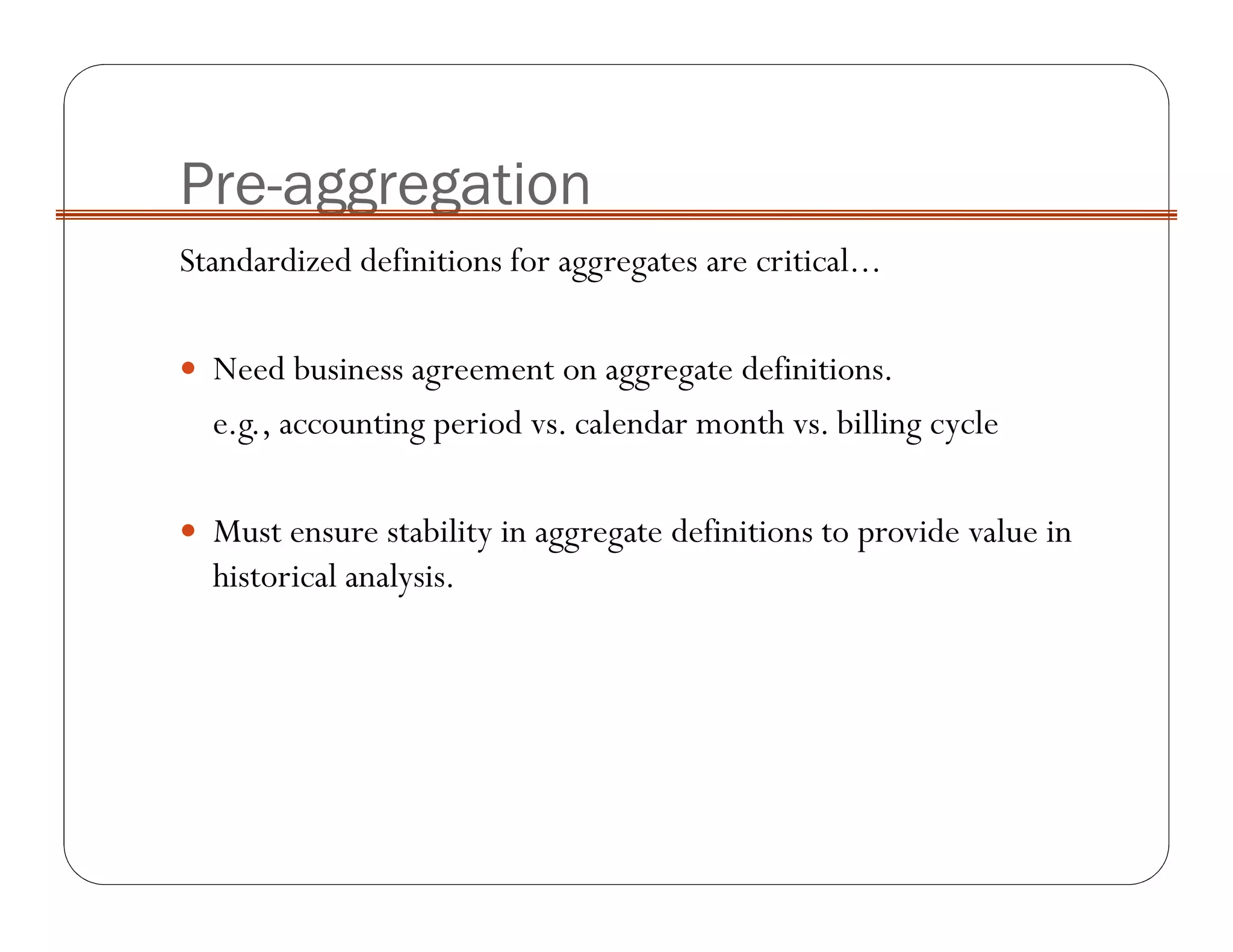Pre-aggregation
Standardized definitions for aggregates are critical...
Need business agreement on aggregate definitions.
e.g., accounting period vs. calendar month vs. billing cycle
Must ensure stability in aggregate definitions to provide value in
historical analysis.
 