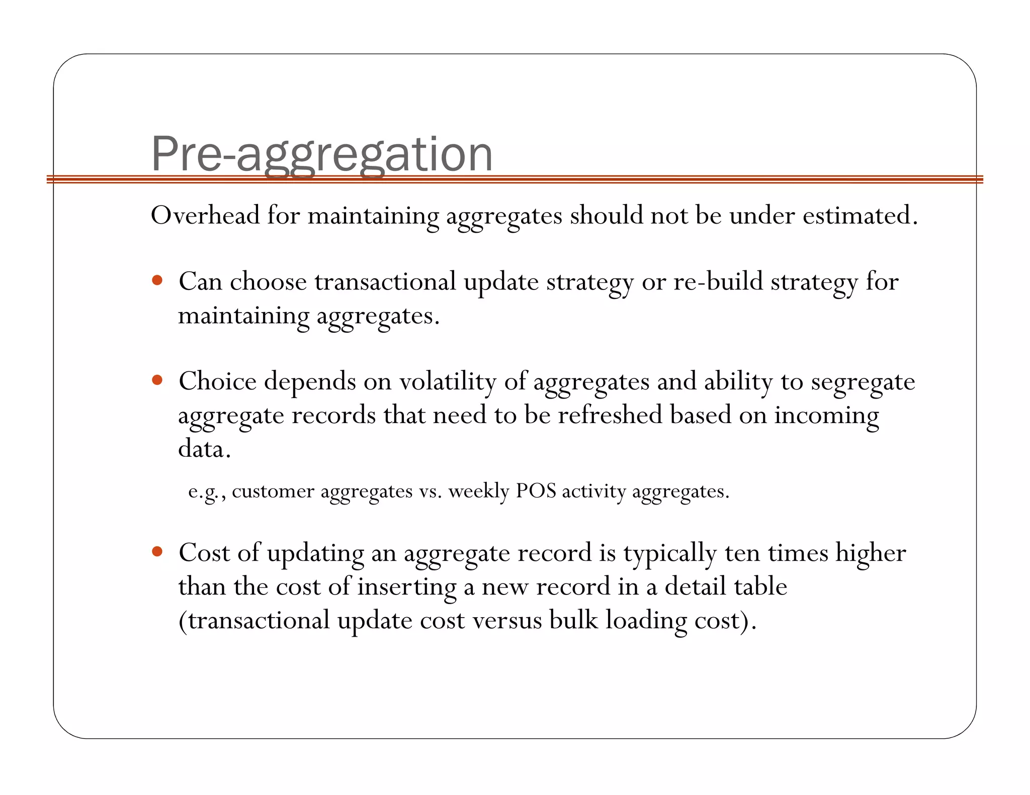 Pre-aggregation
Overhead for maintaining aggregates should not be under estimated.
Can choose transactional update strategy or re-build strategy for
maintaining aggregates.
Choice depends on volatility of aggregates and ability to segregate
aggregate records that need to be refreshed based on incoming
data.
e.g., customer aggregates vs. weekly POS activity aggregates.
Cost of updating an aggregate record is typically ten times higher
than the cost of inserting a new record in a detail table
(transactional update cost versus bulk loading cost).
 