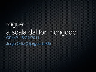 rogue:
a scala dsl for mongodb
CS442 - 5/24/2011
Jorge Ortiz (@jorgeortiz85)
 