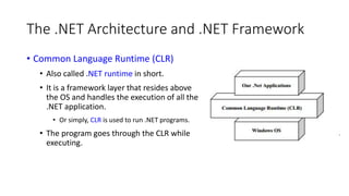 The .NET Architecture and .NET Framework
• Common Language Runtime (CLR)
• Also called .NET runtime in short.
• It is a framework layer that resides above
the OS and handles the execution of all the
.NET application.
• Or simply, CLR is used to run .NET programs.
• The program goes through the CLR while
executing.
 