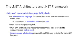 The .NET Architecture and .NET Framework
• Microsoft Intermediate Language (MSIL) Code
• In .NET complaint language, the source code is not directly converted into
binary code.
• It is converted to an intermediate code known as MSIL.
• MSIL code is interpreted by CLR.
• MSIL is OS and hardware-independent code that is later converted to
executable code (native code).
• Cross language relationships are possible as MSIL code is similar for each .NET
language.
 