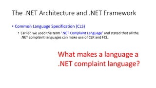 The .NET Architecture and .NET Framework
• Common Language Specification (CLS)
• Earlier, we used the term ‘.NET Complaint Language’ and stated that all the
.NET complaint languages can make use of CLR and FCL.
What makes a language a
.NET complaint language?
 