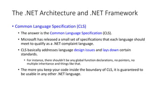 The .NET Architecture and .NET Framework
• Common Language Specification (CLS)
• The answer is the Common Language Specification (CLS).
• Microsoft has released a small set of specifications that each language should
meet to qualify as a .NET complaint language.
• CLS basically addresses language design issues and lays down certain
standards.
• For instance, there shouldn’t be any global function declarations, no pointers, no
multiple inheritance and things like that.
• The more you keep your code inside the boundary of CLS, it is guaranteed to
be usable in any other .NET language.
 