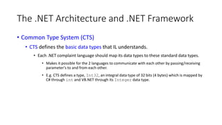 The .NET Architecture and .NET Framework
• Common Type System (CTS)
• CTS defines the basic data types that IL understands.
• Each .NET complaint language should map its data types to these standard data types.
• Makes it possible for the 2 languages to communicate with each other by passing/receiving
parameter's to and from each other.
• E.g. CTS defines a type, Int32, an integral data type of 32 bits (4 bytes) which is mapped by
C# through int and VB.NET through its Integer data type.
 