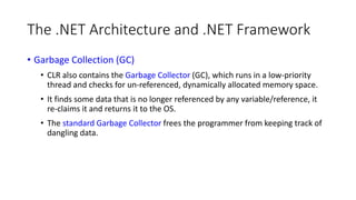 The .NET Architecture and .NET Framework
• Garbage Collection (GC)
• CLR also contains the Garbage Collector (GC), which runs in a low-priority
thread and checks for un-referenced, dynamically allocated memory space.
• It finds some data that is no longer referenced by any variable/reference, it
re-claims it and returns it to the OS.
• The standard Garbage Collector frees the programmer from keeping track of
dangling data.
 