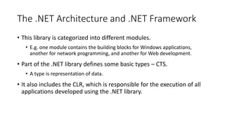 The .NET Architecture and .NET Framework
• This library is categorized into different modules.
• E.g. one module contains the building blocks for Windows applications,
another for network programming, and another for Web development.
• Part of the .NET library defines some basic types – CTS.
• A type is representation of data.
• It also includes the CLR, which is responsible for the execution of all
applications developed using the .NET library.
 