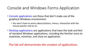 Console and Windows Forms Application
• Console applications are those that don’t make use of the
graphical Windows environment.
• You won’t have to worry about buttons, menus, interaction with the
mouse pointer and so on.
• Desktop applications are applications that have the look and feel
of standard Windows applications, including the familiar icons to
maximize, minimize, and close an application.
The lab will demonstrate the creation of applications.
 