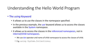 Understanding the Hello World Program
• The using Keyword
• It allows us to use the classes in the namespace specified.
• In the previous example, the use keyword allows us to access the classes
available in the System namespace.
• It allows us to access the classes in the referenced namespaces, not in
internal/child namespaces.
• We use dot operator and name of child namespace to access the classes of child.
• E.g. using System.Collections;
 