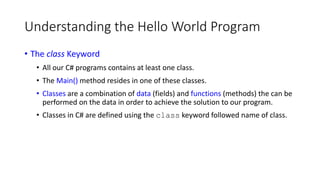 Understanding the Hello World Program
• The class Keyword
• All our C# programs contains at least one class.
• The Main() method resides in one of these classes.
• Classes are a combination of data (fields) and functions (methods) the can be
performed on the data in order to achieve the solution to our program.
• Classes in C# are defined using the class keyword followed name of class.
 