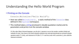 Understanding the Hello World Program
• Printing on the Console
Console.WriteLine(“Hello World”);
• Here we called WriteLine(), a static method of the Console class
defined in the System namespace.
• This method takes a string (enclosed in double quotation marks) and its
parameters and prints it on the console window.
 