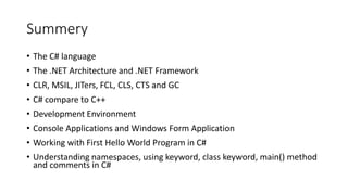 Summery
• The C# language
• The .NET Architecture and .NET Framework
• CLR, MSIL, JITers, FCL, CLS, CTS and GC
• C# compare to C++
• Development Environment
• Console Applications and Windows Form Application
• Working with First Hello World Program in C#
• Understanding namespaces, using keyword, class keyword, main() method
and comments in C#
 