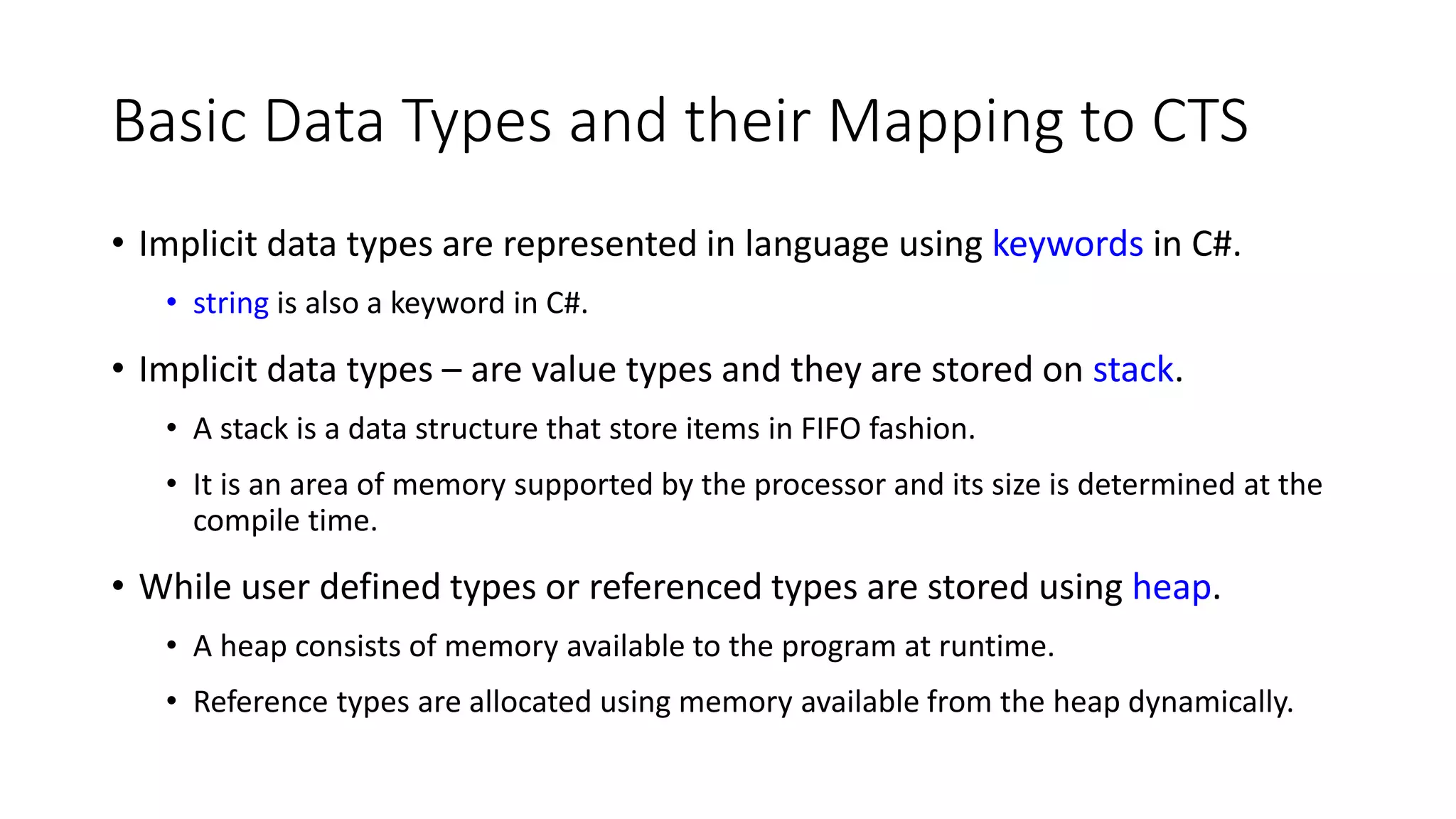 Basic Data Types and their Mapping to CTS
• Implicit data types are represented in language using keywords in C#.
• string is also a keyword in C#.
• Implicit data types – are value types and they are stored on stack.
• A stack is a data structure that store items in FIFO fashion.
• It is an area of memory supported by the processor and its size is determined at the
compile time.
• While user defined types or referenced types are stored using heap.
• A heap consists of memory available to the program at runtime.
• Reference types are allocated using memory available from the heap dynamically.
 