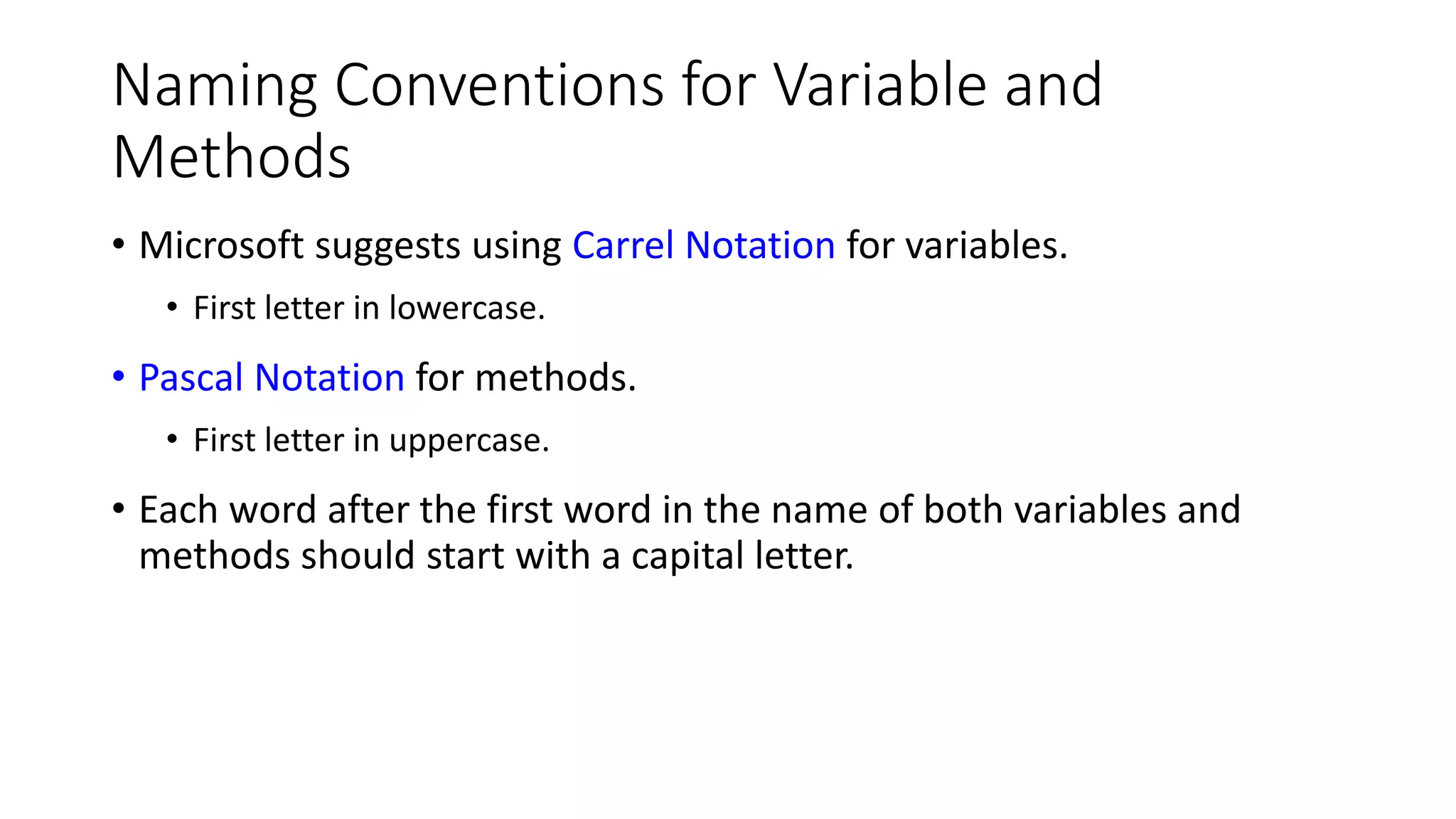 Naming Conventions for Variable and
Methods
• Microsoft suggests using Carrel Notation for variables.
• First letter in lowercase.
• Pascal Notation for methods.
• First letter in uppercase.
• Each word after the first word in the name of both variables and
methods should start with a capital letter.
 