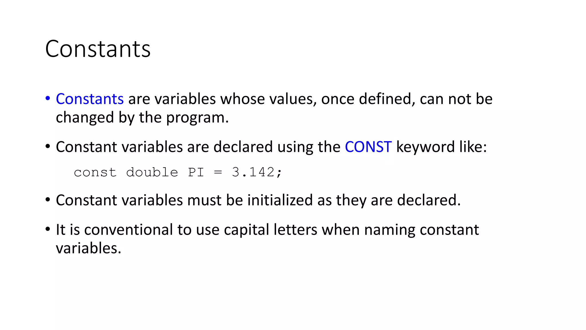 Constants
• Constants are variables whose values, once defined, can not be
changed by the program.
• Constant variables are declared using the CONST keyword like:
const double PI = 3.142;
• Constant variables must be initialized as they are declared.
• It is conventional to use capital letters when naming constant
variables.
 