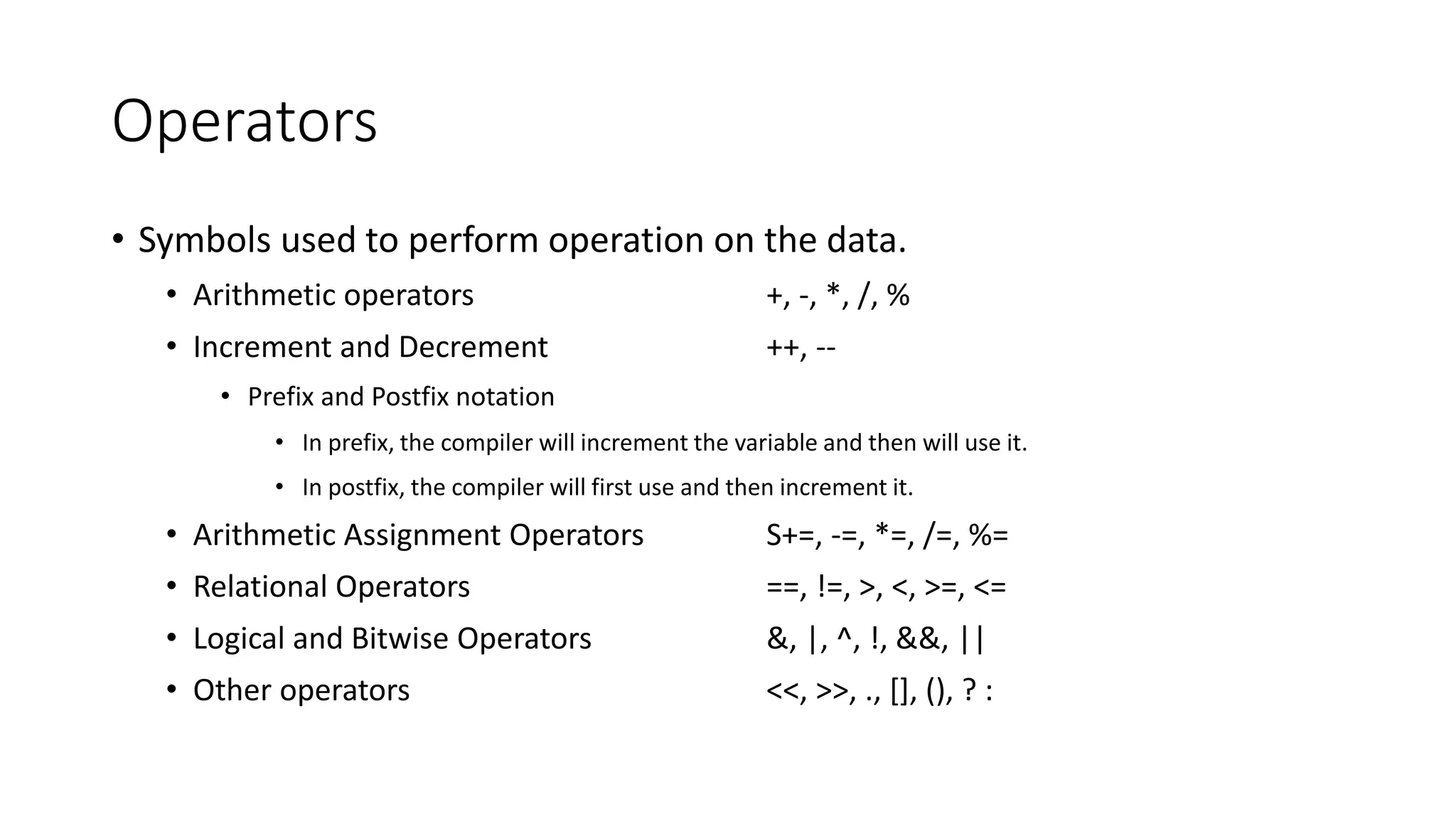 Operators
• Symbols used to perform operation on the data.
• Arithmetic operators +, -, *, /, %
• Increment and Decrement ++, --
• Prefix and Postfix notation
• In prefix, the compiler will increment the variable and then will use it.
• In postfix, the compiler will first use and then increment it.
• Arithmetic Assignment Operators S+=, -=, *=, /=, %=
• Relational Operators ==, !=, >, <, >=, <=
• Logical and Bitwise Operators &, |, ^, !, &&, ||
• Other operators <<, >>, ., [], (), ? :
 