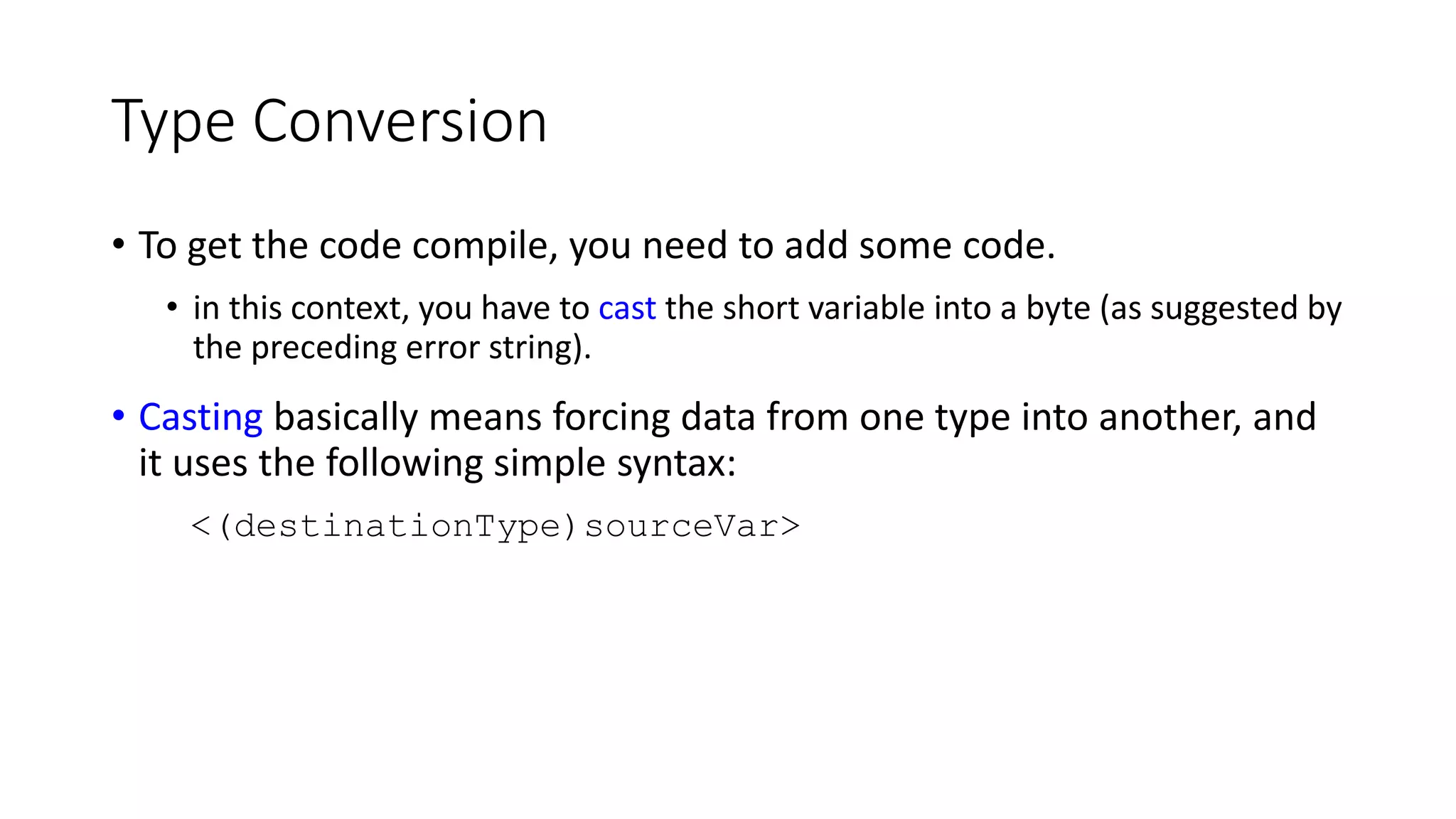 Type Conversion
• To get the code compile, you need to add some code.
• in this context, you have to cast the short variable into a byte (as suggested by
the preceding error string).
• Casting basically means forcing data from one type into another, and
it uses the following simple syntax:
<(destinationType)sourceVar>
 