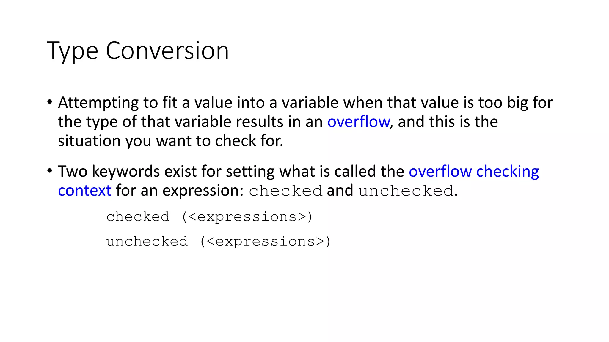 Type Conversion
• Attempting to fit a value into a variable when that value is too big for
the type of that variable results in an overflow, and this is the
situation you want to check for.
• Two keywords exist for setting what is called the overflow checking
context for an expression: checked and unchecked.
checked (<expressions>)
unchecked (<expressions>)
 