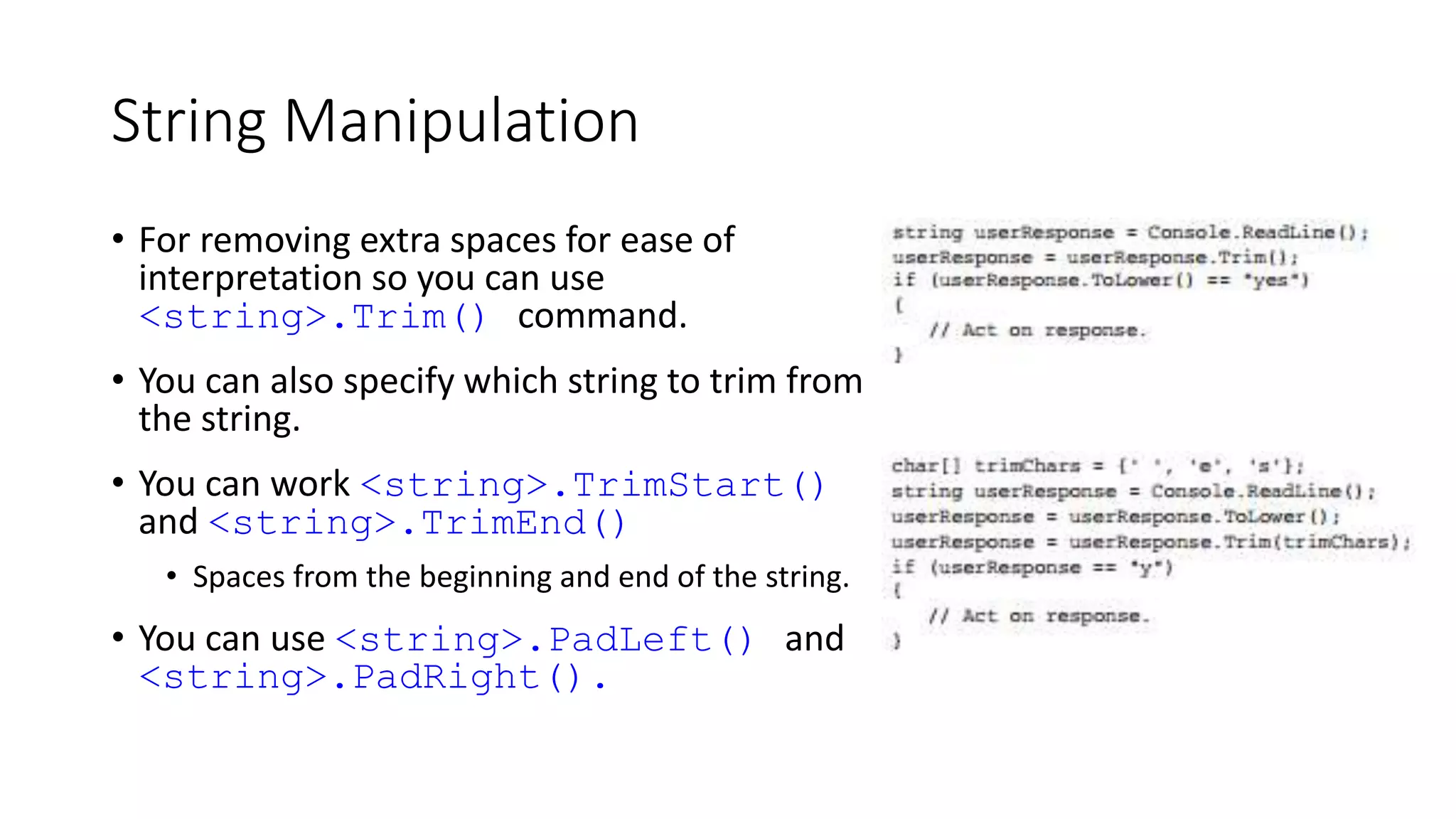 String Manipulation
• For removing extra spaces for ease of
interpretation so you can use
<string>.Trim() command.
• You can also specify which string to trim from
the string.
• You can work <string>.TrimStart()
and <string>.TrimEnd()
• Spaces from the beginning and end of the string.
• You can use <string>.PadLeft() and
<string>.PadRight().
 