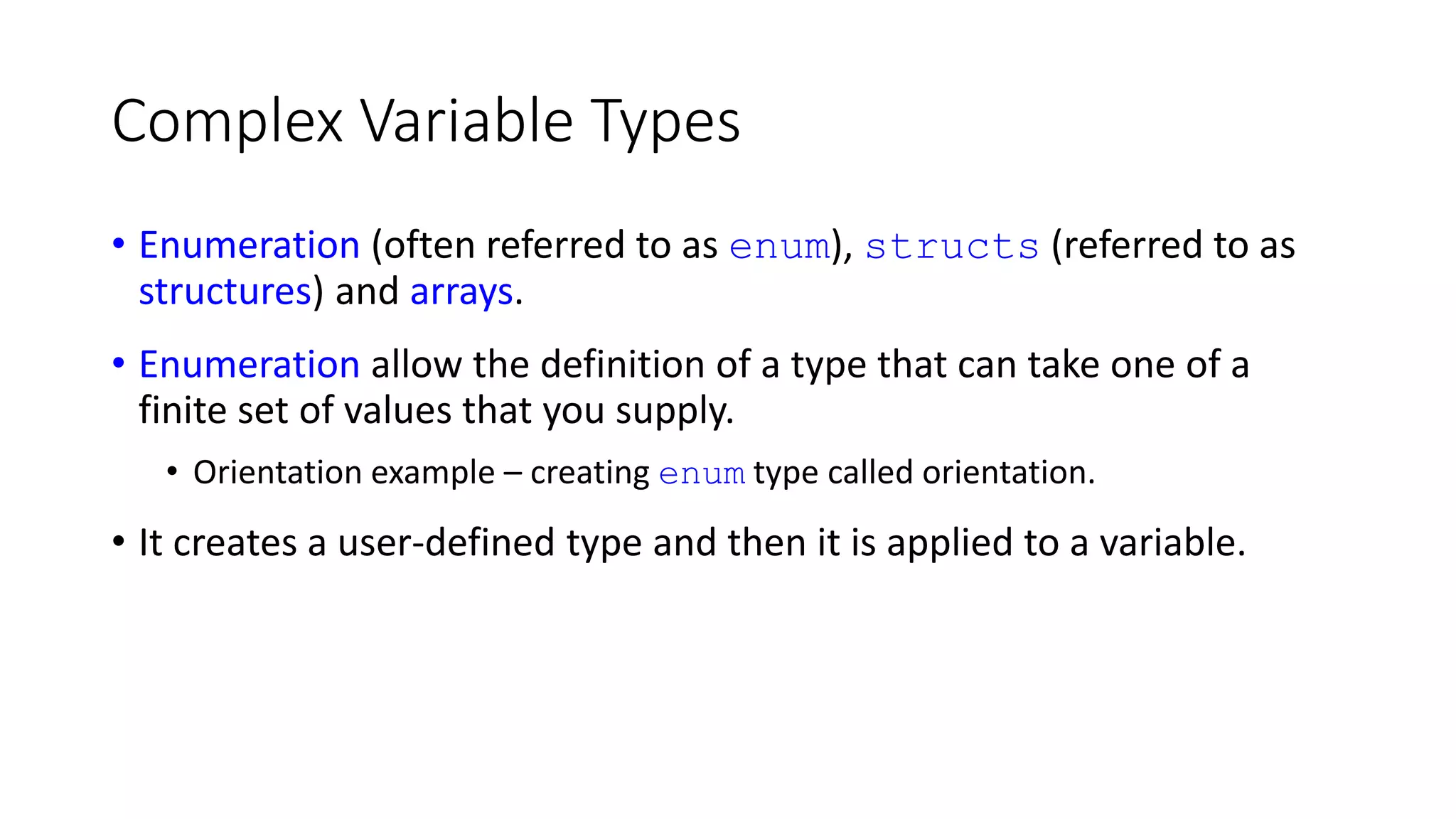 Complex Variable Types
• Enumeration (often referred to as enum), structs (referred to as
structures) and arrays.
• Enumeration allow the definition of a type that can take one of a
finite set of values that you supply.
• Orientation example – creating enum type called orientation.
• It creates a user-defined type and then it is applied to a variable.
 