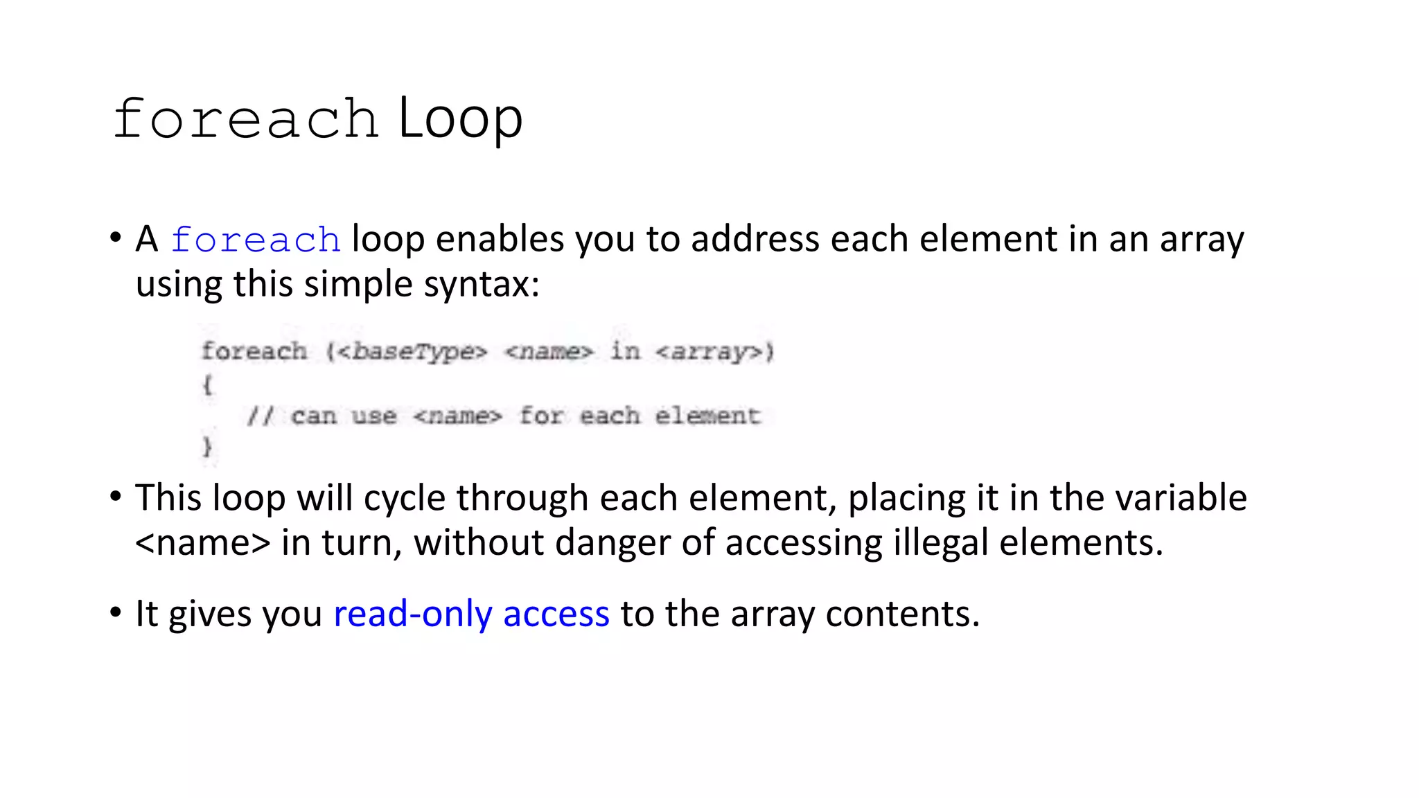 foreach Loop
• A foreach loop enables you to address each element in an array
using this simple syntax:
• This loop will cycle through each element, placing it in the variable
<name> in turn, without danger of accessing illegal elements.
• It gives you read-only access to the array contents.
 