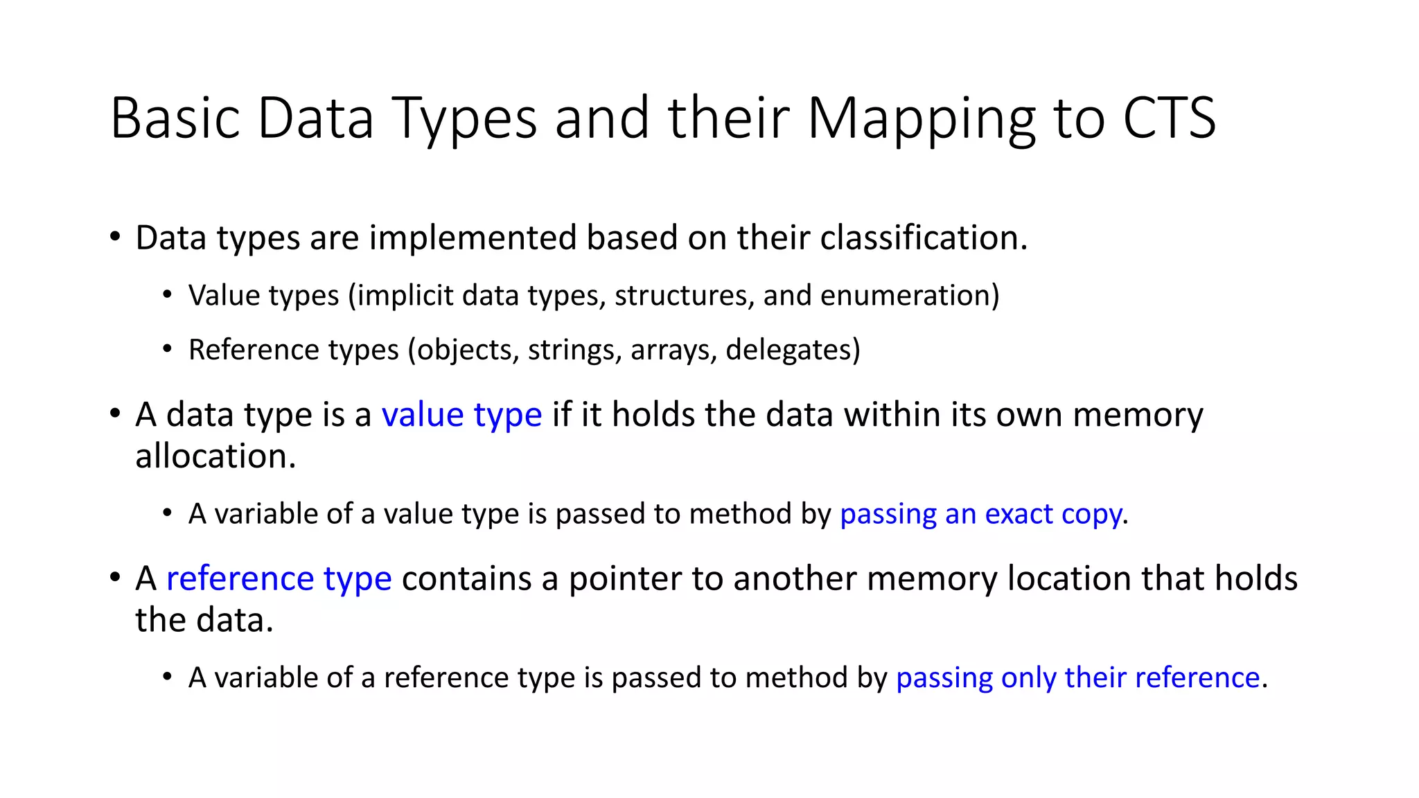 Basic Data Types and their Mapping to CTS
• Data types are implemented based on their classification.
• Value types (implicit data types, structures, and enumeration)
• Reference types (objects, strings, arrays, delegates)
• A data type is a value type if it holds the data within its own memory
allocation.
• A variable of a value type is passed to method by passing an exact copy.
• A reference type contains a pointer to another memory location that holds
the data.
• A variable of a reference type is passed to method by passing only their reference.
 