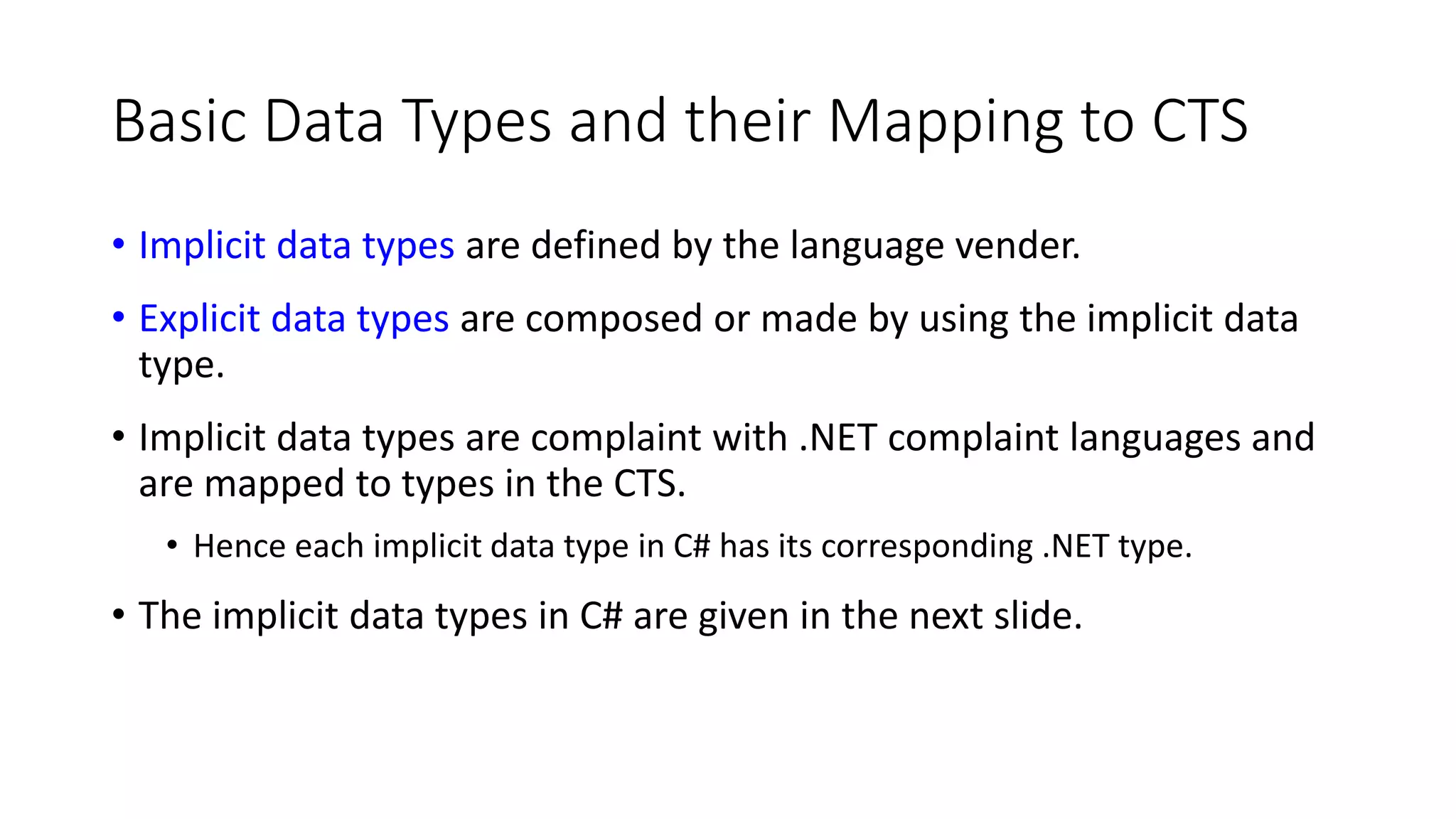 Basic Data Types and their Mapping to CTS
• Implicit data types are defined by the language vender.
• Explicit data types are composed or made by using the implicit data
type.
• Implicit data types are complaint with .NET complaint languages and
are mapped to types in the CTS.
• Hence each implicit data type in C# has its corresponding .NET type.
• The implicit data types in C# are given in the next slide.
 