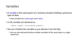 Variables
• A variable is the name given to a memory location holding a particular
type of data.
• Each variable has a data type and a value.
• In C#, variable are declared as:
<data type> <variable_name>;
• You can initialize the variable as you declare it (on the fly).
• You can also declare/initialize multiple variables of the same type in a single
statement.
 