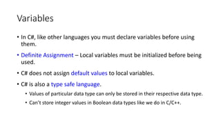 Variables
• In C#, like other languages you must declare variables before using
them.
• Definite Assignment – Local variables must be initialized before being
used.
• C# does not assign default values to local variables.
• C# is also a type safe language.
• Values of particular data type can only be stored in their respective data type.
• Can’t store integer values in Boolean data types like we do in C/C++.
 