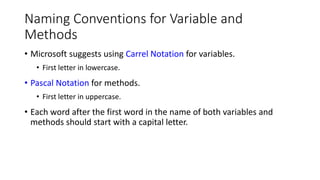 Naming Conventions for Variable and
Methods
• Microsoft suggests using Carrel Notation for variables.
• First letter in lowercase.
• Pascal Notation for methods.
• First letter in uppercase.
• Each word after the first word in the name of both variables and
methods should start with a capital letter.
 