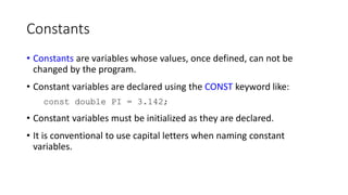 Constants
• Constants are variables whose values, once defined, can not be
changed by the program.
• Constant variables are declared using the CONST keyword like:
const double PI = 3.142;
• Constant variables must be initialized as they are declared.
• It is conventional to use capital letters when naming constant
variables.
 