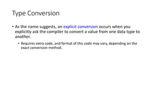 Type Conversion
• As the name suggests, an explicit conversion occurs when you
explicitly ask the compiler to convert a value from one data type to
another.
• Requires extra code, and format of this code may vary, depending on the
exact conversion method.
 