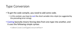 Type Conversion
• To get the code compile, you need to add some code.
• in this context, you have to cast the short variable into a byte (as suggested by
the preceding error string).
• Casting basically means forcing data from one type into another, and
it uses the following simple syntax:
<(destinationType)sourceVar>
 