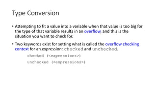 Type Conversion
• Attempting to fit a value into a variable when that value is too big for
the type of that variable results in an overflow, and this is the
situation you want to check for.
• Two keywords exist for setting what is called the overflow checking
context for an expression: checked and unchecked.
checked (<expressions>)
unchecked (<expressions>)
 
