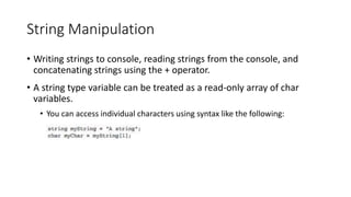 String Manipulation
• Writing strings to console, reading strings from the console, and
concatenating strings using the + operator.
• A string type variable can be treated as a read-only array of char
variables.
• You can access individual characters using syntax like the following:
 